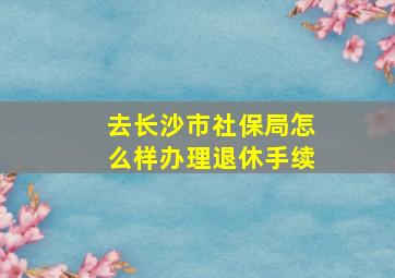 去长沙市社保局怎么样办理退休手续