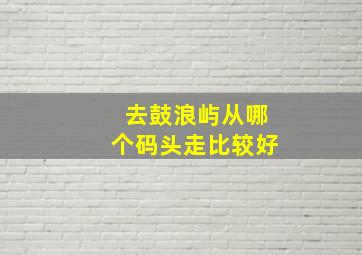 去鼓浪屿从哪个码头走比较好