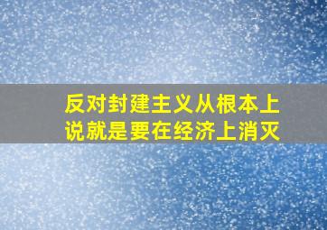 反对封建主义从根本上说就是要在经济上消灭