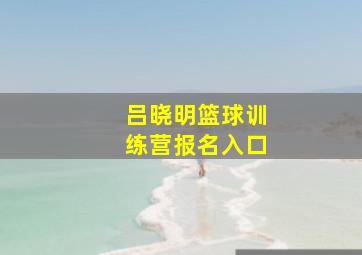 吕晓明篮球训练营报名入口