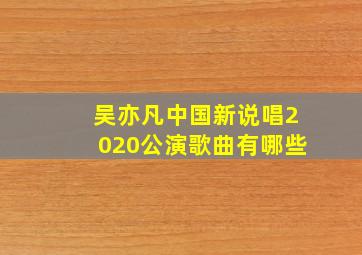 吴亦凡中国新说唱2020公演歌曲有哪些