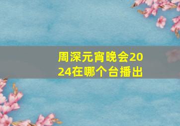 周深元宵晚会2024在哪个台播出