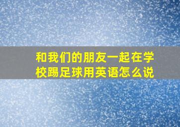 和我们的朋友一起在学校踢足球用英语怎么说