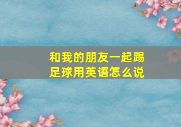 和我的朋友一起踢足球用英语怎么说