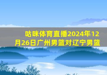 咕咪体育直播2024年12月26日广州男篮对辽宁男篮