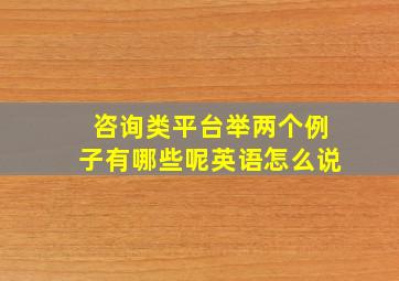 咨询类平台举两个例子有哪些呢英语怎么说