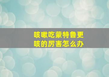 咳嗽吃蒙特鲁更咳的厉害怎么办