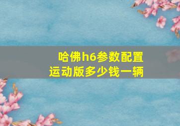 哈佛h6参数配置运动版多少钱一辆