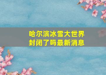 哈尔滨冰雪大世界封闭了吗最新消息