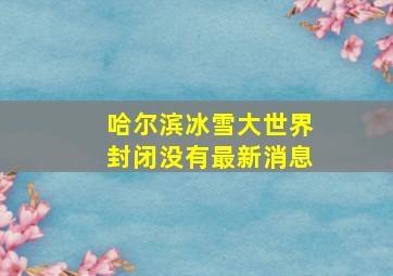 哈尔滨冰雪大世界封闭没有最新消息