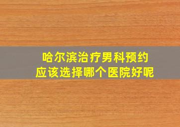 哈尔滨治疗男科预约应该选择哪个医院好呢