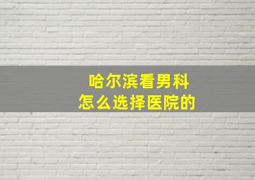 哈尔滨看男科怎么选择医院的