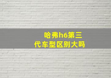 哈弗h6第三代车型区别大吗