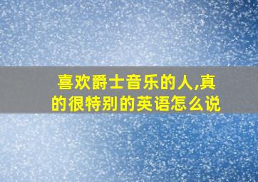 喜欢爵士音乐的人,真的很特别的英语怎么说