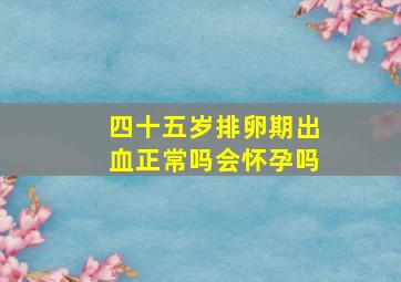 四十五岁排卵期出血正常吗会怀孕吗