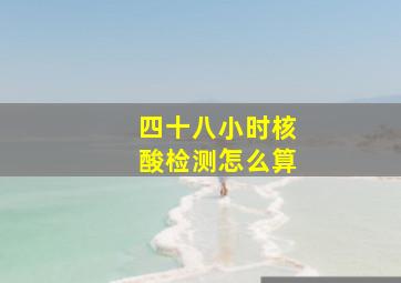 四十八小时核酸检测怎么算