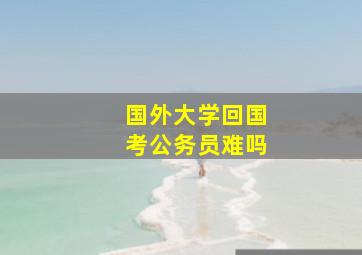 国外大学回国考公务员难吗