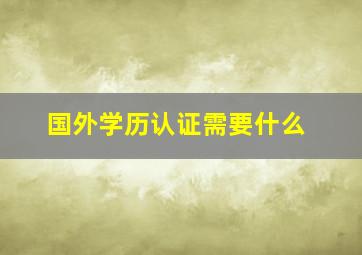 国外学历认证需要什么