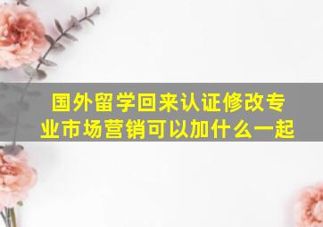 国外留学回来认证修改专业市场营销可以加什么一起