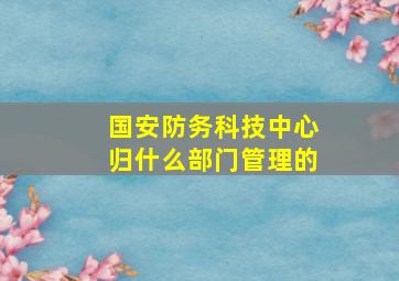 国安防务科技中心归什么部门管理的