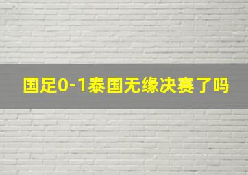 国足0-1泰国无缘决赛了吗