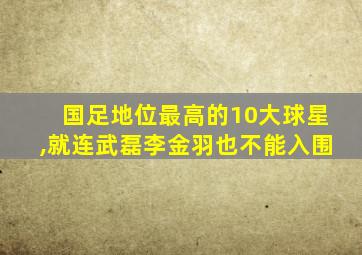 国足地位最高的10大球星,就连武磊李金羽也不能入围