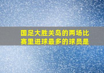 国足大胜关岛的两场比赛里进球最多的球员是