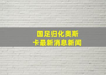 国足归化奥斯卡最新消息新闻