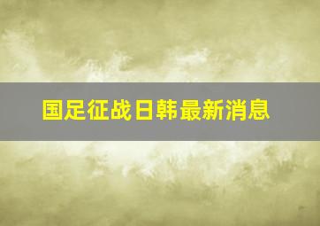 国足征战日韩最新消息