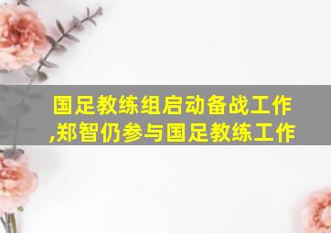 国足教练组启动备战工作,郑智仍参与国足教练工作