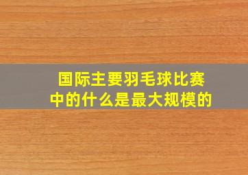 国际主要羽毛球比赛中的什么是最大规模的