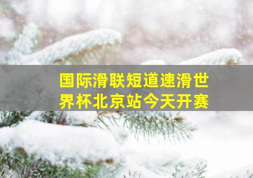 国际滑联短道速滑世界杯北京站今天开赛