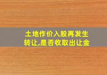 土地作价入股再发生转让,是否收取出让金