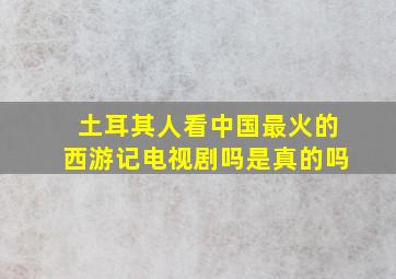 土耳其人看中国最火的西游记电视剧吗是真的吗