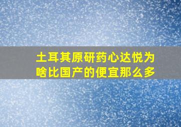 土耳其原研药心达悦为啥比国产的便宜那么多