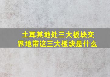 土耳其地处三大板块交界地带这三大板块是什么