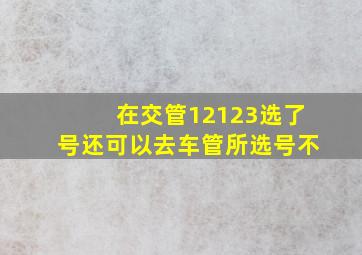 在交管12123选了号还可以去车管所选号不