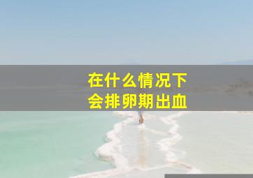 在什么情况下会排卵期出血