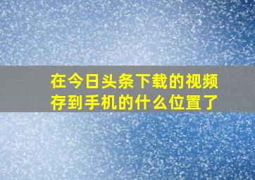 在今日头条下载的视频存到手机的什么位置了