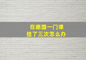 在德国一门课挂了三次怎么办