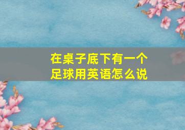 在桌子底下有一个足球用英语怎么说