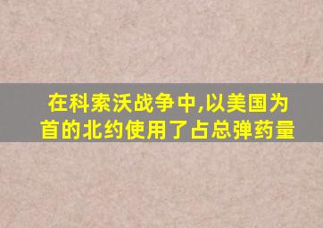 在科索沃战争中,以美国为首的北约使用了占总弹药量