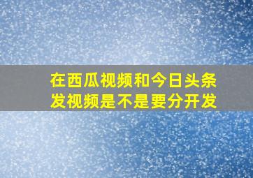 在西瓜视频和今日头条发视频是不是要分开发