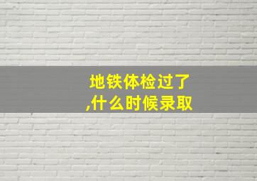 地铁体检过了,什么时候录取