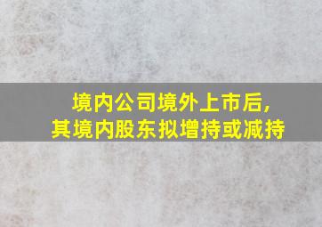 境内公司境外上市后,其境内股东拟增持或减持