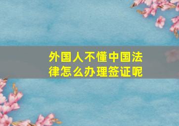 外国人不懂中国法律怎么办理签证呢