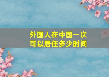 外国人在中国一次可以居住多少时间