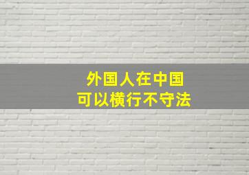 外国人在中国可以横行不守法