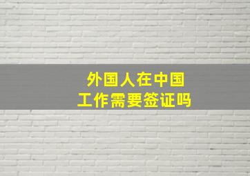 外国人在中国工作需要签证吗