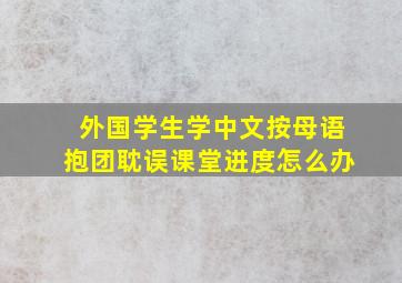 外国学生学中文按母语抱团耽误课堂进度怎么办